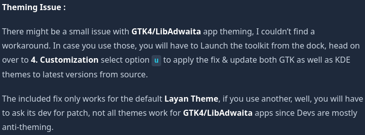 Text saying

Theming Issue :

There might be a small issue with GTK4/LibAdwaita app theming, I couldn’t find a workaround. In case you use those, you will have to Launch the toolkit from the dock, head on over to 4. Customization select option u to apply the fix & update both GTK as well as KDE themes to latest versions from source.

The included fix only works for the default Layan Theme, if you use another, well, you will have to ask its dev for patch, not all themes work for GTK4/LibAdwaita apps since Devs are mostly anti-theming.