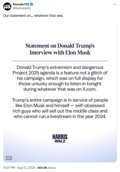 Tweet from Kamala HQ -

Statement on Donald Trump's Interview with Elon Musk

Donald Trump's extremism and dangerous Project 2025 agenda is a feature not a glitch of his campaign, which was on full display for those unlucky enough to listen in tonight during whatever that was on X.com.

Trump's entire campaign is in service of people like Elon Musk and himself - self-obsessed rich guys who will sell out the middle class and who cannot run a livestream in the year 2024.