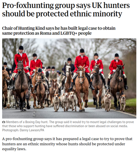 Screenshot of a headline of an article from The Guardian:

title: Pro-foxhunting group says UK hunters should be protected ethnic minority

subtitle: Chair of Hunting Kind says he has built legal case to obtain same protection as Roma and LGBTQ+ people

*photo of a bunch of rich people on horses and a pack of hunting dogs*

First sentence of the article: A pro-foxhunting group says it has prepared a legal case to try to prove that hunters are an ethnic minority whose hunts should be protected under equality laws.