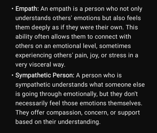 Definition describing Empath and Sympath personality traits:

Empath: An empath is a person who not only understands others' emotions but also feels them deeply as if they were their own. This ability often allows them to connect with others on an emotional level, sometimes experiencing others' pain, joy, or stress in a very visceral way.

Sympathetic Person: A person who is sympathetic understands what someone else is going through emotionally, but they don't necessarily feel those emotions themselves. They offer compassion, concern, or support based on their understanding.