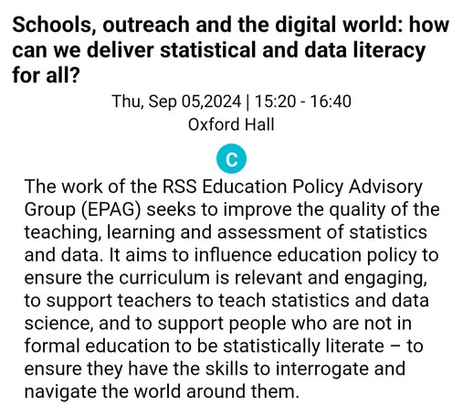 screenshot of text reading 15:20-16:40 Thursday, 5 September, 2024, Oxford Hall. Schools, outreach and the digital world: how can we deliver statistical and data literacy for all? The work of the RSS Education Policy Advisory Group (EPAG) seeks to improve the quality of the teaching, learning and assessment of statistics and data. It aims to influence education policy to ensure the curriculum is relevant and engaging, to support teachers to teach statistics and data science, and to support people who are not in formal education to be statistically literate – to ensure they have the skills to interrogate and navigate the world around them. 
