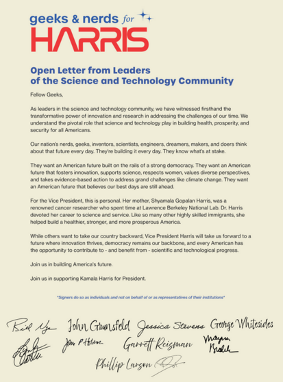 Image of the letter -
As leaders in the science and technology community, we have witnessed firsthand the transformative power of innovation and research in addressing the challenges of our time. We understand the pivotal role that science and technology play in building health, prosperity, and security for all Americans.
Our nation’s nerds, geeks, inventors, scientists, engineers, dreamers, makers, and doers think about that future every day. They're building it every day. They know what’s at stake. 
They want an American future built on the rails of a strong democracy. They want an American future that fosters innovation, supports science, respects women, values diverse perspectives, and takes evidence-based action to address grand challenges like climate change. They want an American future that believes our best days are still ahead.
For the Vice President, this is personal. Her mother, Shyamala Gopalan Harris, was a renowned cancer researcher who spent time at Lawrence Berkeley National Lab. Dr. Harris devoted her career to science and service. Like so many other highly skilled immigrants, she helped build a healthier, stronger, and more prosperous America.
While others want to take our country backward, Vice President Harris will take us forward to a future where innovation thrives, democracy remains our backbone, and every American has the opportunity to contribute to - and benefit from - scientific and technological progress.
...