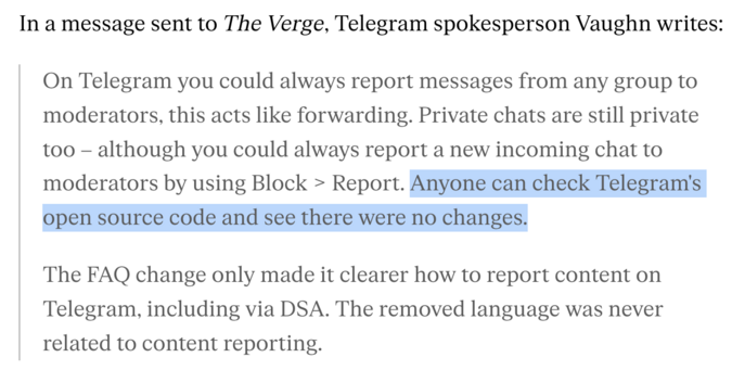 In a message sent to The Verge, Telegram spokesperson Vaughn writes:

    On Telegram you could always report messages from any group to moderators, this acts like forwarding. Private chats are still private too – although you could always report a new incoming chat to moderators by using Block > Report. **Anyone can check Telegram's open source code and see there were no changes.**

    The FAQ change only made it clearer how to report content on Telegram, including via DSA. The removed language was never related to content reporting.