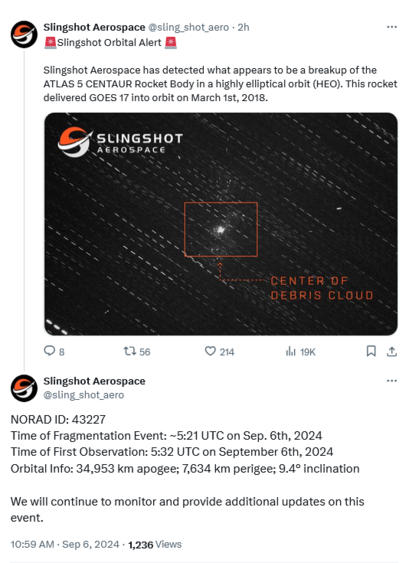 Tweets from Slingshot Aerospace 

🚨Slingshot Orbital Alert 🚨

1. Slingshot Aerospace has detected what appears to be a breakup of the ATLAS 5 CENTAUR Rocket Body in a highly elliptical orbit (HEO). This rocket delivered GOES 17 into orbit on March 1st, 2018.

2. NORAD ID: 43227
Time of Fragmentation Event: ~5:21 UTC on Sep. 6th, 2024
Time of First Observation: 5:32 UTC on September 6th, 2024
Orbital Info: 34,953 km apogee; 7,634 km perigee; 9.4° inclination

We will continue to monitor and provide additional updates on this event.