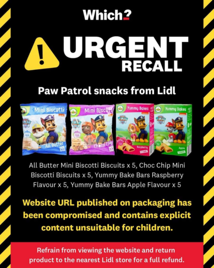 RECALL. 
Paw Patrol snacks from Lidl. 
All Butter Mini Biscotti Biscuits, Choc Chip Mini Biscotti Biscuits, Yummy Bake Bars Raspberry Flavour, Yummy Bake Bars Apple Flavour. 
Website URL published on packaging has been compromised and contains explicit content unsuitable for children.
Refrain from viewing the website and return product to the nearest Lidl store for a full refund.
Photo of biscuit packages with dogs.