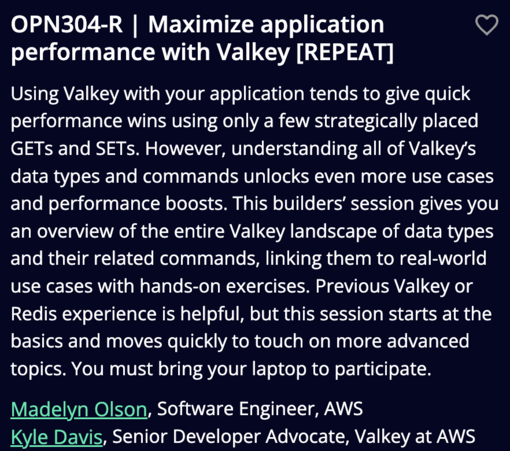 OPN304-R | Maximize application VY performance with Valkey [REPEAT]

Using Valkey with your application tends to give quick performance wins using only a few strategically placed GETs and SETs. However, understanding all of Valkey's data types and commands unlocks even more use cases and performance boosts. This builders' session gives you an overview of the entire Valkey landscape of data types and their related commands, linking them to real-world use cases with hands-on exercises. Previous Valkey or Redis experience is helpful, but this session starts at the basics and moves quickly to touch on more advanced topics. You must bring your laptop to participate. Madelyn Olson, Software Engineer, AWS

Kyle Davis, Senior Developer Advocate, Valkey at AWS 