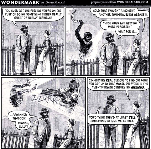 Four-frame cartoon in the style of a woodcut.

Man to woman: You ever the feeling you're on the cusp of doing something either really great or really terrible?

Woman to man, after strange figure in a weird helmet rises up behind him to kill him: Hold that thought a moment. Another time-traveling assassin.

Man to woman: These guys are getting more persistent. Wait for it ...

Another strange figure in a weird helmet appears and shoots the other strange figure.

Man to woman: ... aaannndd TIMECOP. Thanks, Sully!

Woman to man: I'm getting REAL curious to find out what you get up to that makes everyone in the twenty-eight century so ANXIOUS.

Man to woman: You'd think they'd at least YELL something to give me an idea.