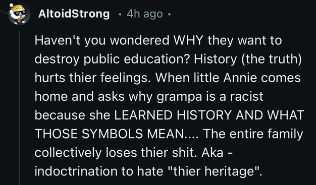 AltoidStrong • 4h ago •
Haven't you wondered WHY they want to
destroy public education? History (the truth)
hurts thier feelings. When little Annie comes
home and asks why grampa is a racist
because she LEARNED HISTORY AND WHAT
THOSE SYMBOLS MEAN.... The entire family
collectively loses thier shit. Aka -
indoctrination to hate 