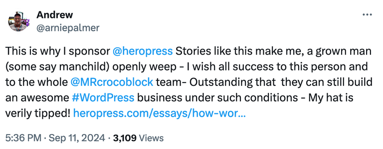 Andrew
@arniepalmer
This is why I sponsor @heropress Stories like this make me, a grown man (some say manchild) openly weep - I wish all success to this person and to the whole @MRcrocoblock team- Outstanding that  they can still build an awesome #WordPress business under such conditions - My hat is verily tipped!