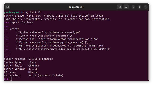 paulox@net:~$ python3.13
Python 3.13.0 (main, Oct  7 2024, 21:58:50) [GCC 14.2.0] on linux
Type "help", "copyright", "credits" or "license" for more information.
>>> import platform
... 
... print(
...     f"System release:\t{platform.release()}\n"
...     f"System type:\t{platform.system()}\n"
...     f"Python impl.:\t{platform.python_implementation()}\n"
...     f"Python version:\t{platform.python_version()}\n"
...     f"OS name:\t{platform.freedesktop_os_release()['NAME']}\n"
...     f"OS version:\t{platform.freedesktop_os_release()['VERSION']}"
... )
... 
System release:	6.11.0-8-generic
System type:	Linux
Python impl.:	CPython
Python version:	3.13.0
OS name:	Ubuntu
OS version:	24.10 (Oracular Oriole)
>>> 
