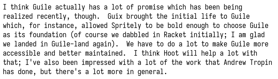 I think Guile actually has a lot of promise which has been being realized recently, though.  Guix brought the initial life to Guile which, for instance, allowed Spritely to be bold enough to choose Guile as its foundation (of course we dabbled in Racket initially; I am glad we landed in Guile-land again).  We have to do a lot to make Guile more accessible and better maintained.  I think Hoot will help a lot with that; I've also been impressed with a lot of the work that Andrew Tropin has done, but there's a lot more in general.
