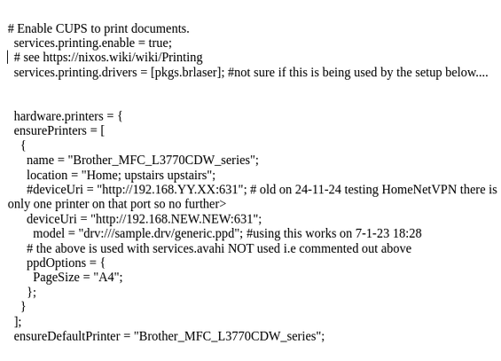 

extract from configuration.nix for printing on nixos

# Enable CUPS to print documents.
  services.printing.enable = true;
  # see https://nixos.wiki/wiki/Printing 
  services.printing.drivers = [pkgs.brlaser]; #not sure if this is being used by the setup below....


  hardware.printers = {
  ensurePrinters = [
    {
      name = "Brother_MFC_L3770CDW_series";
      location = "Home; upstairs upstairs";
      #deviceUri = "http://192.168.YY.XX:631"; # old on 24-11-24 testing HomeNetVPN 
     …