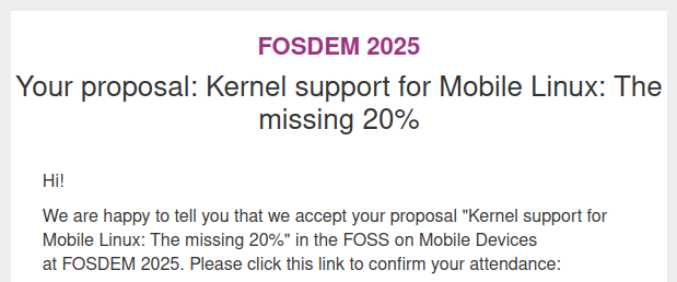 Screenshot of the following text:

FOSDEM 2025
Your proposal: Kernel support for Mobile Linux: The missing 20%
Hi!
We are happy to tell you that we accept your proposal "Kernel support for Mobile Linux: The missing 20%" in the FOSS on Mobile Devices at FOSDEM 2025. Please click this link to confirm your attendance: