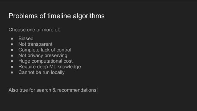 A presentation slide with the title "Problems of timeline algorithms". The content is the following text: "Choose one or more of: biased; not transparent; complete lack of control; not privacy preserving; huge computational cost; require deep ML knowledge; cannot be run locally." At the bottom another sentence: "Also true for search and recommendations!"