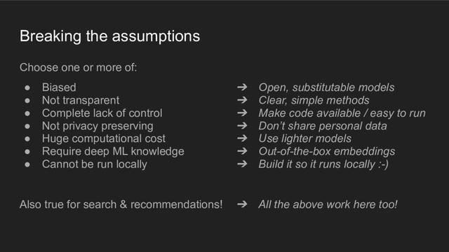 A presentation slide with the title "Breaking the assumptions". On the left, a bulleted list: "Choose one or more of: biased; not transparent; complete lack of control; not privacy preserving; huge computational cost; require deep ML knowledge; cannot be run locally." On the right, a matching bulleted list with arrows pointing from left to right: "Open, substitutable models; clear, simple methods; make code available/easy to run; don't share personal datal; use lighter models; out-of-the-box embeddings; build so it runs locally :-)". At the bottom: "Also true for search and recommendations!" and an arrow pointing to another text: "All the above work here too!"
