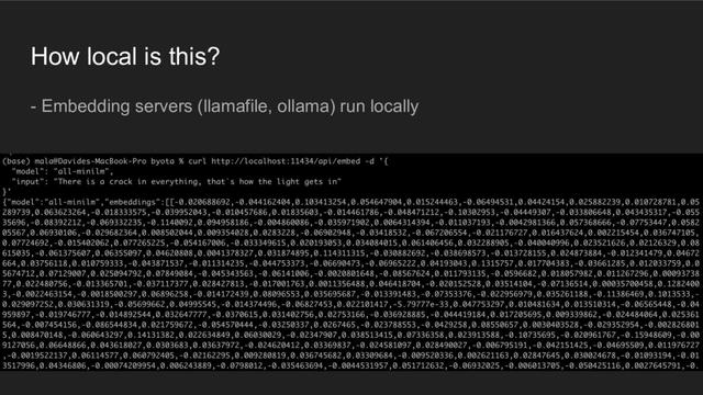 A presentation slide titled "How local is this?". Text: "Embedding servers (llamafile, ollama) run locally". Below that a screenshot from a terminal, showing a curl command hitting http://localhost:11434/api/embed with some json and the returned result, which is another json with fields "model": "all-minilm" and "embeddings": a very long list of float values.