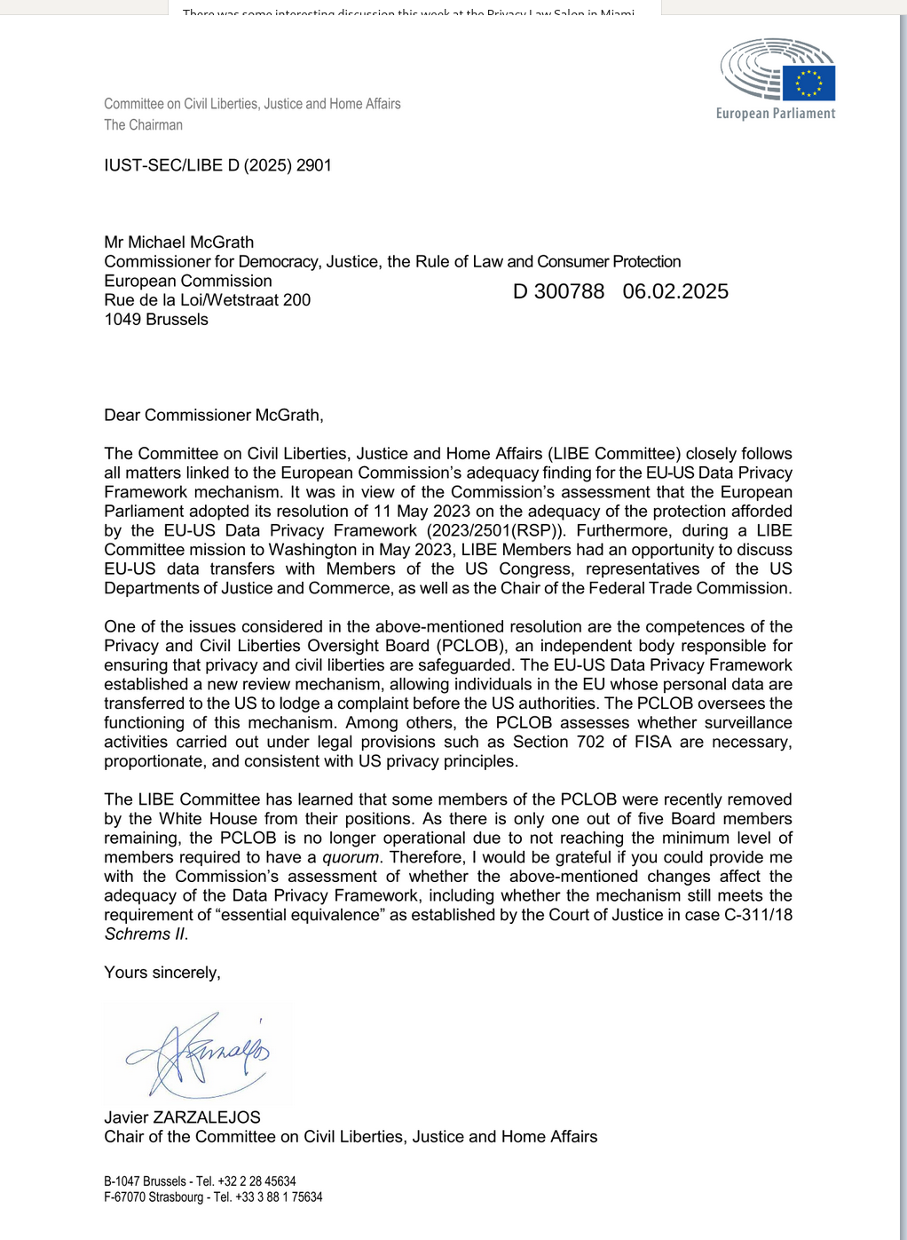 Thorn e enma intarnctin diericeinn thic wnnl + tha Drivarc aus Galan in Minmi e e Comnittee on Civil Liberties, Justice and Home Affairs = European Parliament

The Chairman IUST-SEC/LIBE D (2025) 2901 Mr Michael McGrath Commissioner for Democracy, Justice, the Rule of Law and Consumer Protection European Commission Rue de la Loi/Wetstraat 200 D 300788 06.02.2025 1049 Brussels Dear Commissioner McGrath, The Committee on Civil Liberties, Justice and Home Affairs (LIBE Committee) closely follows all matters linked to the European Commission’s adequacy finding for the EU-US Data Privacy Framework mechanism. It was in view of the Commission’s assessment that the European Parliament adopted its resolution of 11 May 2023 on the adequacy of the protection afforded by the EU-US Data Privacy Framework (2023/2501(RSP)). Furthermore, during a LIBE Committee mission to Washington in May 2023, LIBE Members had an opportunity to discuss EU-US data transfers with Members of the US Congress, representatives of the US Departments of Justice and Commerce, as well as the Chair of the Federal Trade Commission. One of the issues considered in the above-mentioned resolution are the competences of the Privacy and Civil Liberties Oversight Board (PCLOB), an independent body responsible for ensuring that privacy and civil liberties are safeguarded. The EU-US Data Privacy Framework established a new review mechanism, allowing individuals in the EU whose personal da