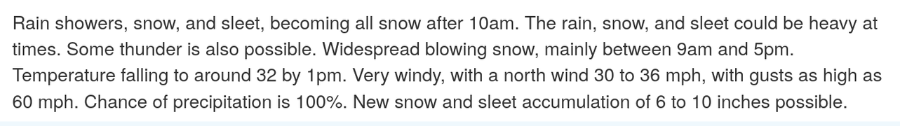 Rain showers, snow, and sleet, becoming all snow after 10am. The rain, snow, and sleet could be heavy at times. Some thunder is also possible. Widespread blowing snow, mainly between 9am and 5pm. Temperature falling to around 32 by 1pm. Very windy, with a north wind 30 to 36 mph, with gusts as high as 60 mph. Chance of precipitation is 100%. New snow and sleet accumulation of 6 to 10 inches possible. 