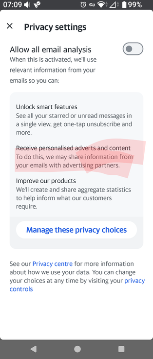 X

Privacy settings

Allow all email analysis

When this is activated, we'll userelevant information from your

emails So you can:

Unlock smart features

See all your starred or unread messages ina single view, get one-tap unsubscribe and

more.

Receive personalised adverts and contentTo do this, we may share information fromyour emails with advertising partners.

Improve our products

We'll create and share aggregate statisticsto help inform what our customersrequire.

Manage these privacy choices

See our Privacy centre for more informationabout how we use your data. You can changeyour choices at any time by visiting your privacycontrols

