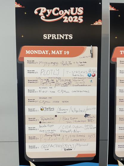 A photo of the Sprints board for Monday May 19:
room 308:  mypy + mypc + Pyrefly (typechecker) + ty type checker (Astral) + ci test / arg linters
room 309:  PLOTLY / T-strings  Read the Docs / Pallets
room 310/311: SPY Cloud custodioan Mesa (agent-based simulation)(one day only!) Mailman / PSF Community and Conference Organizers Kits (join us!) :) GoodFriendsBook.com
Room 315: Reserved for: First-time CPython Contributions
Room 316 : Reserved For: CPython Core Team
Room 317: BeeWare (first timers welcome!!) / Packaging (PyPA and not-PyPA!) / Wheelnext / AIOHTTP
Room 318: PyLadies Con (everyone is welcome!) / Black Python Devs / RenderEngine / PyOpenSci (Beginner Friendly :) )
Room 319: Arcade/Pyglet django-simple-deploy (also py-bugger) / CUDA Python, RAPIDS GPU Data Science Pursued PyBear 
Room 320: Pydantic AI / Free Threaded Compatibility  Memory/Pystack PyO3
Room 321: GDSFACTORY 10am / SOSW / Algorand