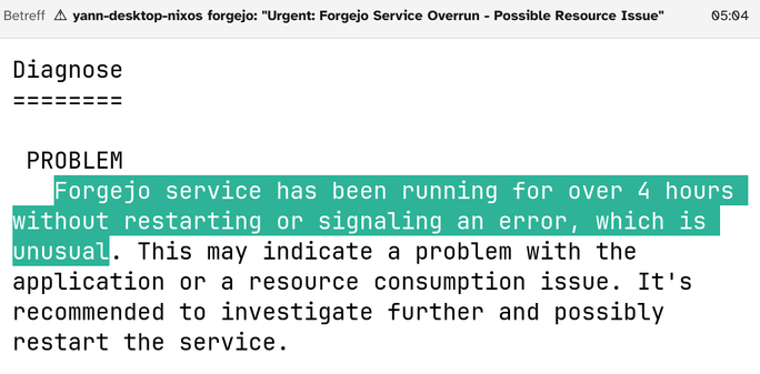 An email:

Subject: ⚠ yann-desktop-nixos forgejo: "Urgent: Forgejo Service Overrun - Possible Resource Issue"

Diagnose
========

 PROBLEM
   Forgejo service has been running for over 4 hours without restarting or signaling an error, which is unusual. This may indicate a problem with the application or a resource consumption issue. It's recommended to investigate further and possibly restart the service.
