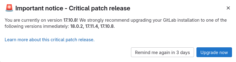 Screenshot Gitlab:

Important notice - Critical patch release

You are currently on version 1710.8! We strongly recommend upgrading your GitLab installation to one of the following versions immediately: 18.0.2, 1711.4, 1710.8. Learn more about this critical patch release.