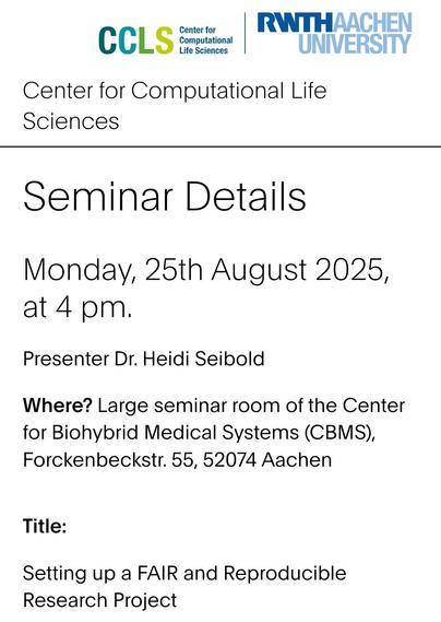 Monday, 25th August 2025, at 4 pm.

Presenter Dr. Heidi Seibold

Where? Large seminar room of the Center for Biohybrid Medical Systems (CBMS), Forckenbeckstr. 55, 52074 Aachen

Title:

Setting up a FAIR and Reproducible Research Project
