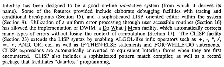 A screenshot of a portion of the reference manual of the Interlisp programming language. The portion contains the following paragraph of text:
Interlisp has been designed to be a good on-line interactive system (from which it derives its name). Some of the features provided include elaborate debugging facilities with tracing and conditional breakpoints (Section 15), and a sophisticated LISP oriented editor within the system (Section 9). Utilization of a uniform error processing through user accessible routines (Section 16) has allowed the implementation of DWIM, a 00-What-!-Mean. facility, which automatically corrects many types of errors without losing the context of computation (Section 17). The CLISP facility (Section 23) extends the LISP syntax by enabling ALGOL-like infix operators such as +. -, *, /, =, _, AND, OR, etc., as well as IF-THEN-ELSE statements and FOR-WHILE-DO statements. CLISP expressions are automatically converted to equivalent lnterlisp forms when they are first encountered. CLISP also includes a sophisticated pattern match compiler, as well as a record package that facilitiates "data-less" programming. A screenshot of a portion of the reference manual of the Interlisp programming language. The portion contains the following paragraph of text:
Interlisp has been designed to be a good on-line interactive system (from which it derives its name). Some of the features provided include elaborate debugging facilities with tracing and conditional breakpoints (Section 15), and a sophisticated LISP oriented editor within the system (Section 9). Utilization of a uniform error processing through user accessible routines (Section 16) has allowed the implementation of DWIM, a 00-What-!-Mean. facility, which automatically corrects many types of errors without losing the context of computation (Section 17). The CLISP facility (Section 23) extends the LISP syntax by enabling ALGOL-like infix operators such as +. -, *, /, =, _, AND, OR, etc., as well as IF-THEN-ELSE statements and FOR-WHILE-DO statements. CLISP expressions are automatically converted to equivalent lnterlisp forms when they are first encountered. CLISP also includes a sophisticated pattern match compiler, as well as a record package that facilitiates "data-less" programming.