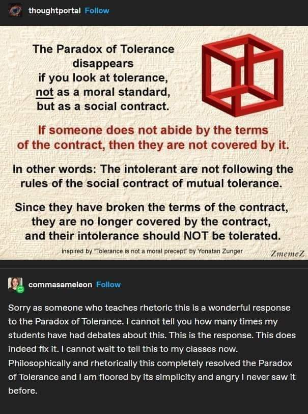 Two-part image of a GIF followed by a screenshot of a text response.</p><p>The GIF begins</p><p>"The Paradox of Tolerance disappears if you look at tolerance _not_ as a moral standard, but as a social contract."</p><p>(Next to that paragraph is a picture of Escher's Impossible Cube.)</p><p>The text continues, in red:</p><p>"If someone does not abide by the terms of the contract, then they are not covered by it."</p><p>Back in black text:</p><p>"The intolerant are not following the rules of the social contract of mutual tolerance.</p><p>"Since they have broken the terms of the contract, they are no longer covered by the contract, and their intolerance should NOT be tolerated."</p><p>There is a credit line in much smaller text that reads "Inspired by 'Tolerance is not a moral precept' by Yonatan Zunger"</p><p><br>_____________</p><p>Beneath that is text, possibly a Facebook response (I don't know, sorry) from commasameleon:</p><p>"Sorry as someone who teaches rhetoric this is a wonderful response to the Paradox of Tolerance. I can not tell you how many times my students have had debates about this. This is the response. This does indeed fix it. I cannot wait to tell my classes now.<br>Philosophically and rhetorically this completely resolved the Paradox of Tolerance and I am floored by its simplicity and angry I never saw it before."
