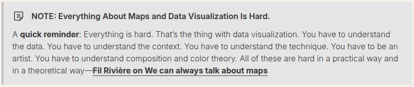 NOTE: Everything About Maps and Data Visualization Is Hard.
A quick reminder: Everything is hard. That’s the thing with data visualization. You have to understand the data. You have to understand the context. You have to understand the technique. You have to be an artist. You have to understand composition and color theory. All of these are hard in a practical way and in a theoretical way—Fil Rivière on We can always talk about maps