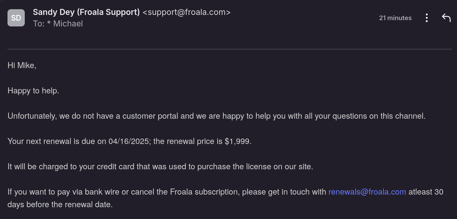 Hi Mike,
 
Happy to help.
 
Unfortunately, we do not have a customer portal and we are happy to help you with all your questions on this channel.
 
Your next renewal is due on 04/16/2025; the renewal price is $1,999.
 
It will be charged to your credit card that was used to purchase the license on our site.
 
If you want to pay via bank wire or cancel the Froala subscription, please get in touch with renewals@froala.com atleast 30 days before the renewal date.