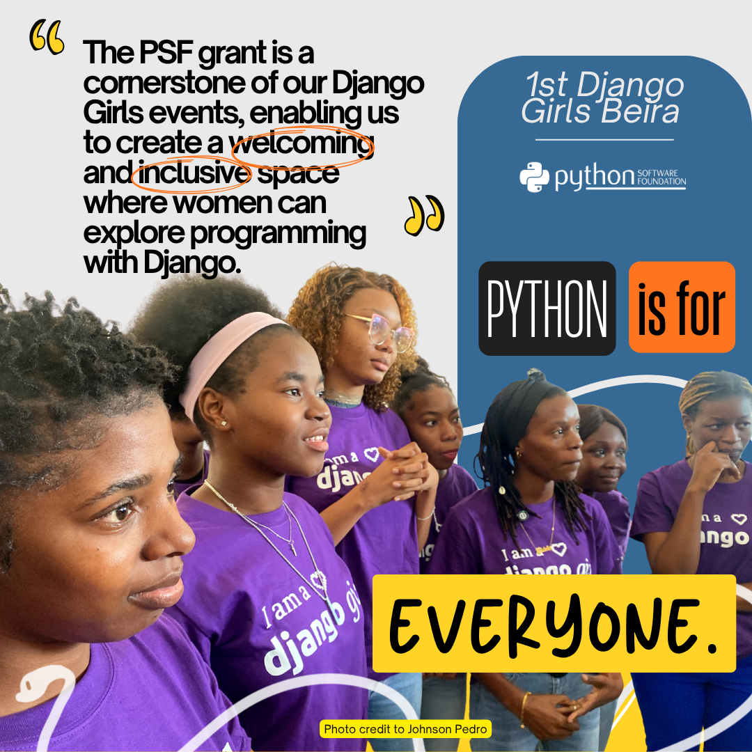 Graphic with the quotation at the top "The PSF grant is a cornerstone of our Django Girls events, enabling us to create a welcoming and inclusive space where women can explore programming with Django." On the right side there is a blue color block and it says 1st Django Girls Beira, and underneath that is the PSF logo. On the bottom half of the image is a photo of a group of women wearing purple Django tshirts. Overlayed is the campaign theme "Python is for Everyone". At the bottom in small letters it says "Photo credit to Johnson Pedro". A white snake flows through the entire image.