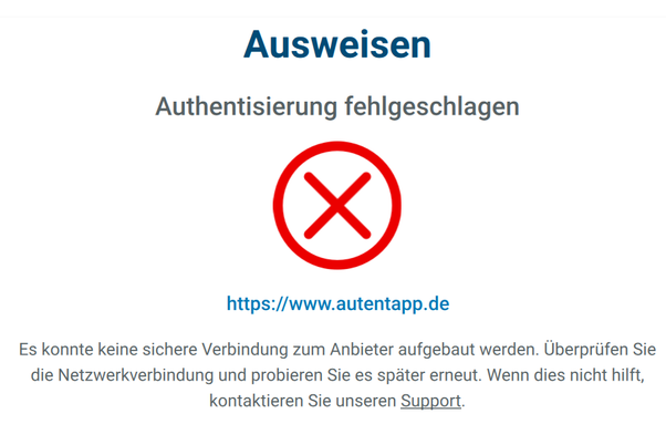 Ausweisen
Authentisierung fehlgeschlagen
https://www.autentapp.de
Es konnte keine sichere Verbindung zum Anbieter aufgebaut werden. Uberpriifen Sie
die Netzwerkverbindung und probieren Sie es spater erneut. Wenn dies nicht hilft,
kontaktieren Sie unseren Support.
