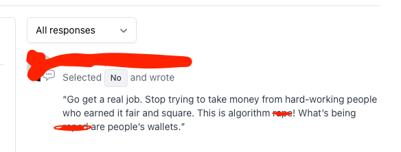 Upsetting screenshot of a poll response that reads “Go get a real job. Stop trying to take money from hard-working people who earned it fair and square. This is algorithm r***! What’s being r***d are people’s wallets.”