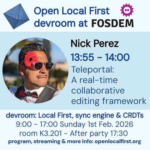 Open Local First
devroom at FOSDEM
Nick Perez
13:55 - 14:00
Teleportal:
A real-time collaborative editing framework
devroom: Local First, sync engine & CRDTs
9:00 - 17:00 Sunday 1st Feb. 2026
room K3.201 - After party 17:30
program, streaming & more info: openlocalfirst.org
