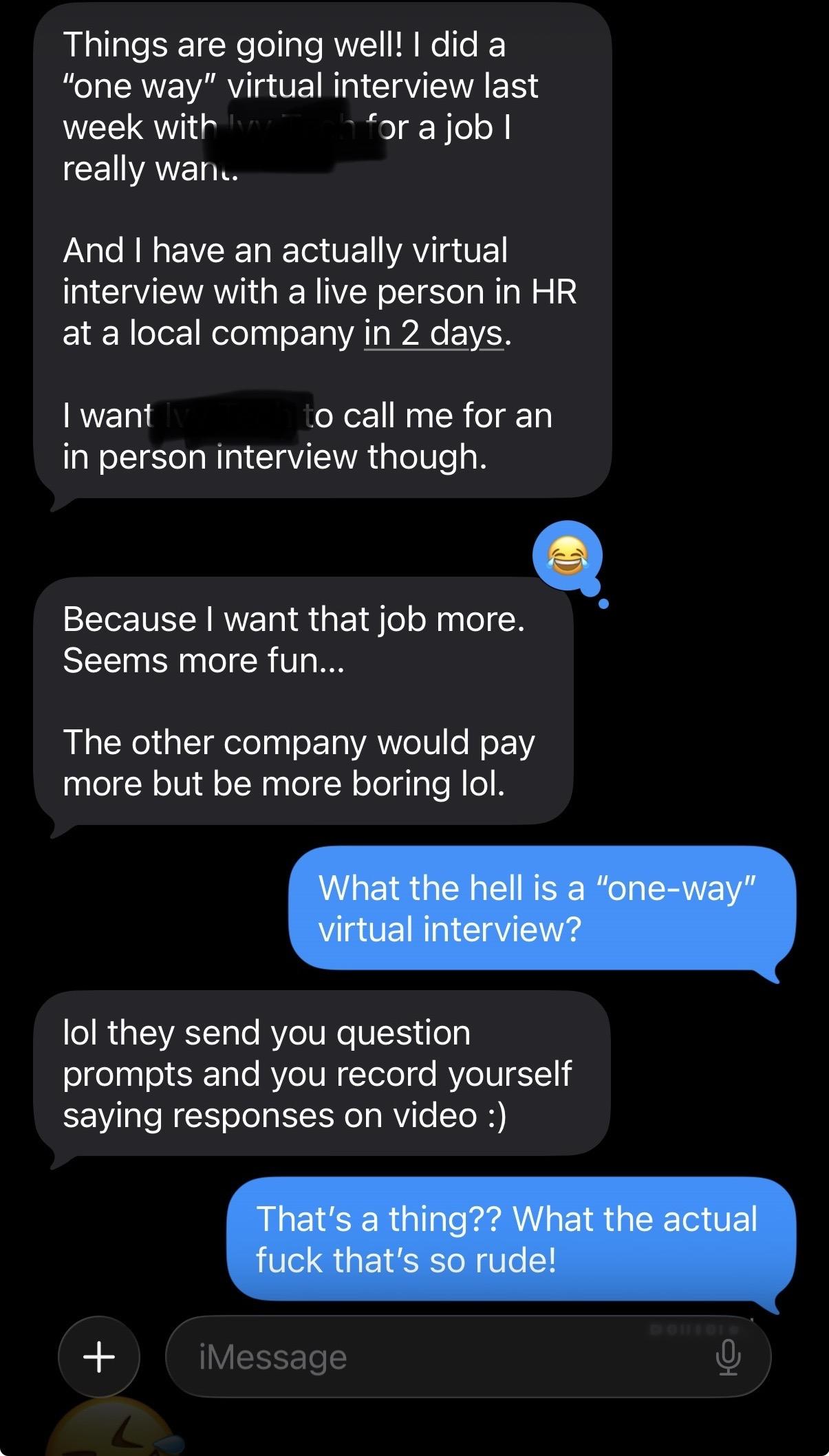 Sister: Things are going well! I did a
"one way" virtual interview last
week with *** for a job l really want. And I have an actually virtual
interview with a live person in HR
at a local company in 2 days.
I want *** to call me for an in person interview though. Because I want that job more. Seems more fun...
The other company would pay
more but be more boring lol.
Me: What the hell is a "one-way" virtual interview?
Sister: lol they send you question
prompts and you record yourself
saying responses on video:)
Me: That's a thing?? What the actual
fuck that's so rude!