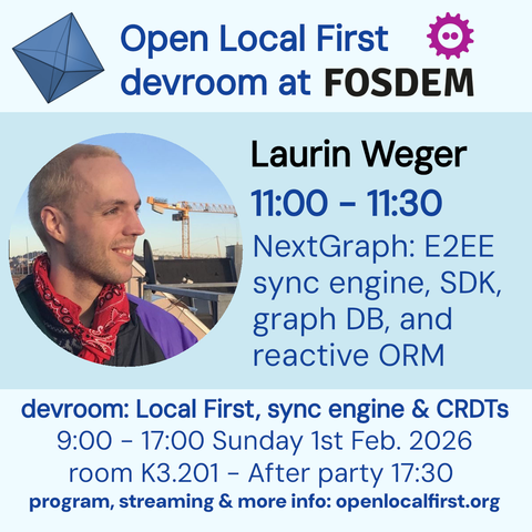 Open Local First
devroom at FOSDEM
Laurin Weger
11:00 - 11:30
NextGraph: E2EE sync engine, SDK, graph DB, and reactive ORM
devroom: Local First, sync engine & CRDTs
9:00 - 17:00 Sunday 1st Feb. 2026
room K3.201 - After party 17:30
program, streaming & more info: openlocalfirst.org
