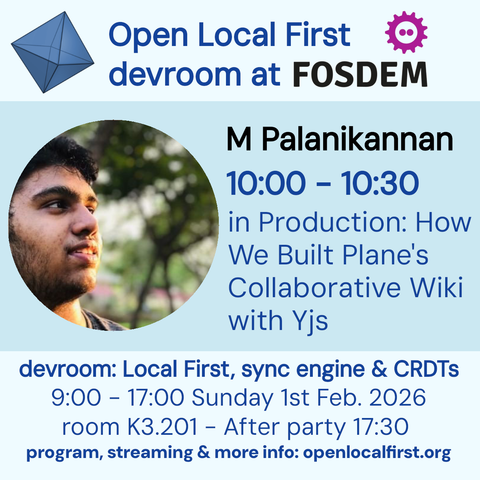 Open Local First
devroom at FOSDEM
M Palanikannan
10:00 - 10:30
in Production: How
We Built Plane's
Collaborative Wiki
with Yjs
devroom: Local First, sync engine & CRDTs
9:00 - 17:00 Sunday 1st Feb. 2026
room K3.201 - After party 17:30
program, streaming & more info: openlocalfirst.org
