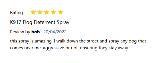 Rating: *****

K917 Dog Deterrent Spray
Review by bob 20/04/2022
this spray is amazing, | walk down the street and spray any dog that
comes near me, aggressive or not, ensuring they stay away.

