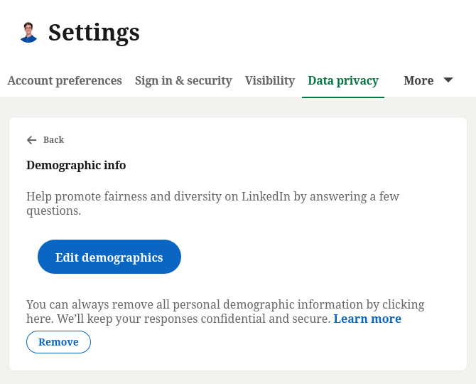 LinkedIn settings page:

Demographic info

Help promote fairness and diversity on LinkedIn by answering a few questions.
Edit demographics

You can always remove all personal demographic information by clicking here. We’ll keep your responses confidential and secure. Learn more