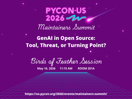 PyCon US 2026 Maintainers Summit
GenAI in Open Source: Tool, Threat, or Turning Point?
Birds of Feather Session
May 16, 2026 11:15 AM ROOM 201A
https://us.pycon.org/2026/events/maintainers-summit/