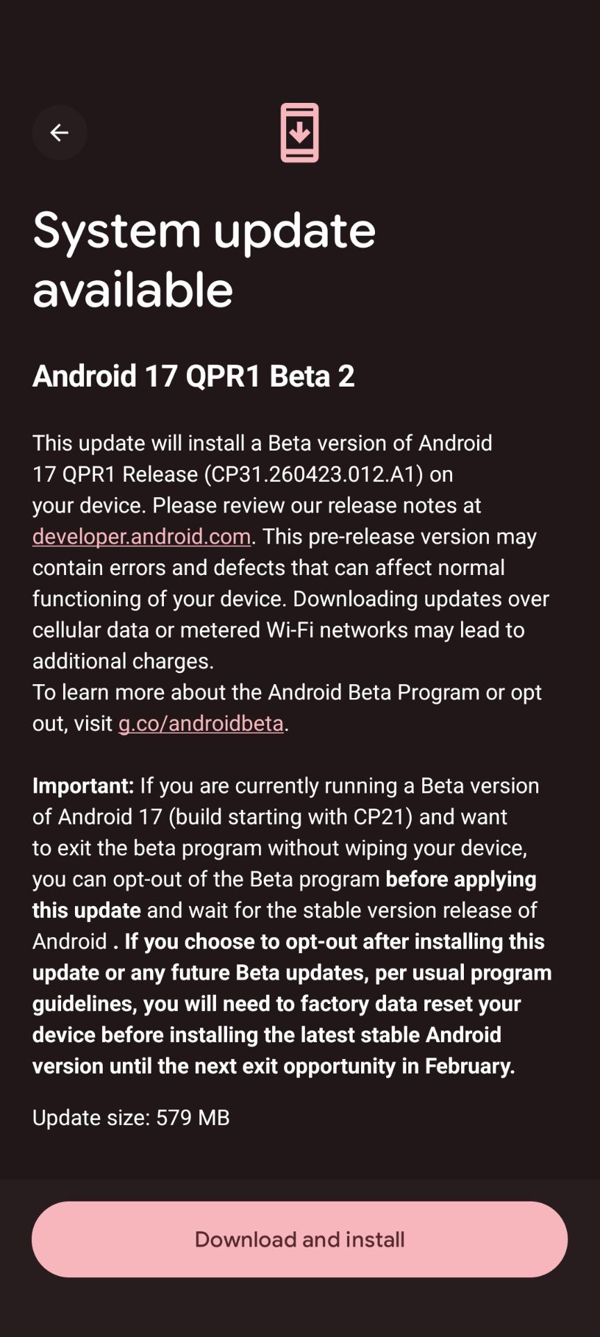 System update available

Android 17 QPR1 Beta 2

This update will install a Beta version of Android 17 QPR1 Release (CP31.260423.012.A1) on your device. Please review our release notes at developer.android.com. This pre-release version may contain errors and defects that can affect normal functioning of your device. Downloading updates over cellular data or metered Wi-Fi networks may lead to additional charges.

To learn more about the Android Beta Program or opt out, visit g.co/androidbeta.

Important: If you are currently running a Beta version of Android 17 (build starting with CP21) and want to exit the beta program without wiping your device, you can opt-out of the Beta program before applying this update and wait for the stable version release of Android. If you choose to opt-out after installing this update or any future Beta updates, per usual program guidelines, you will need to factory data reset your device before installing the latest stable Android version until the next exit opportunity in February.  

Update size: 579 MB

[Download and install]