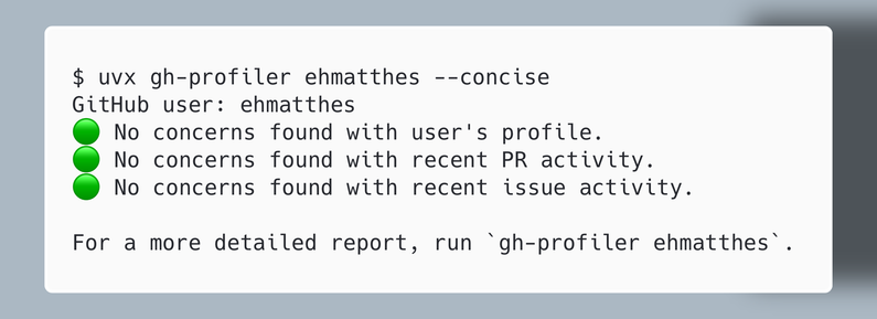 $ uvx gh-profiler ehmatthes --concise
GitHub user: ehmatthes
🟢 No concerns found with user's profile.
🟢 No concerns found with recent PR activity.
🟢 No concerns found with recent issue activity.

For a more detailed report, run `gh-profiler ehmatthes`.