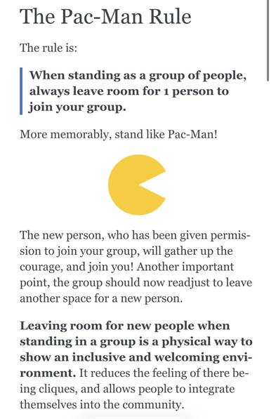 The Pac-Man Rule
The rule is:
When standing as a group of people, always leave room for 1 person to join your group.
More memorably, stand like Pac-Man!
The new person, who has been given permission to join your group, will gather up the courage, and join you! Another important point, the group should now readjust to leave another space for a new person.
Leaving room for new people when standing in a group is a physical way to show an inclusive and welcoming envi-ronment. It reduces the feeling of there being cliques, and allows people to integrate themselves into the community.