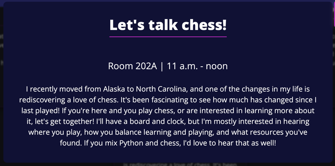 Let's talk chess!
Room 202A | 11 a.m. - noon
I recently moved from Alaska to North Carolina, and one of the changes in my life is rediscovering a love of chess. It's been fascinating to see how much has changed since I last played! If you're here and you play chess, or are interested in learning more about it, let's get together! I'll have a board and clock, but I'm mostly interested in hearing where you play, how you balance learning and playing, and what resources you've found. If you mix Python and chess, I'd love to hear that as well!