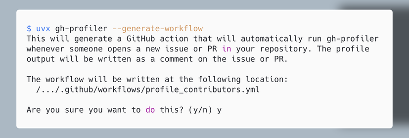 $ uvx gh-profiler --generate-workflow
This will generate a GitHub action that will automatically run gh-profiler
whenever someone opens a new issue or PR in your repository. The profile
output will be written as a comment on the issue or PR.

The workflow will be written at the following location:
  /.../.github/workflows/profile_contributors.yml

Are you sure you want to do this? (y/n) y