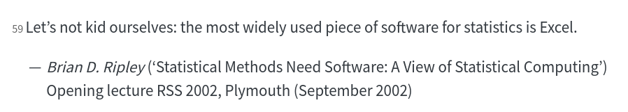 Let’s not kid ourselves: the most widely used piece of software for statistics is Excel.

Brian D. Ripley (‘Statistical Methods Need Software: A View of Statistical Computing’)

Opening lecture RSS 2002, Plymouth (September 2002)
