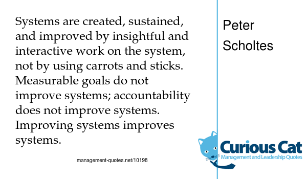 image with text: "Systems are created, sustained, and improved by insightful and interactive work on the system, not by using carrots and sticks. Measurable goals do not improve systems; accountability does not improve systems. Improving systems improves systems." by Peter Scholtes
