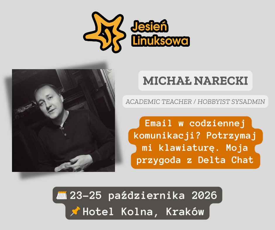 Grafika promuje wystąpienie jednego z prelegentów konferencji Jesień Linuksowa. U góry znajduje się logo wydarzenia — pomarańczowy liść z napisem „Jesień Linuksowa”. Poniżej widoczne jest zdjęcie prelegenta oraz jego dane: Michał Narecki, Academic Teacher / Hobbyist Sysadmin. Pod nim, na pomarańczowym polu, umieszczono tytuł prezentacji: Email w codziennej komunikacji? Potrzymaj mi klawiaturę. Moja przygoda z Delta Chat.. Na dole grafiki podano termin i miejsce konferencji: 23–25 października 20