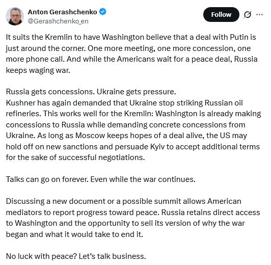 Teeet by Anton Gerashchenko@Gerashchenko_en
It suits the Kremlin to have Washington believe that a deal with Putin is just around the corner. One more meeting, one more concession, one more phone call. And while the Americans wait for a peace deal, Russia keeps waging war.
Russia gets concessions. Ukraine gets pressure.
Kushner has again demanded that Ukraine stop striking Russian oil refineries. This works well for the Kremlin: Washington is already making concessions to Russia while demandin
